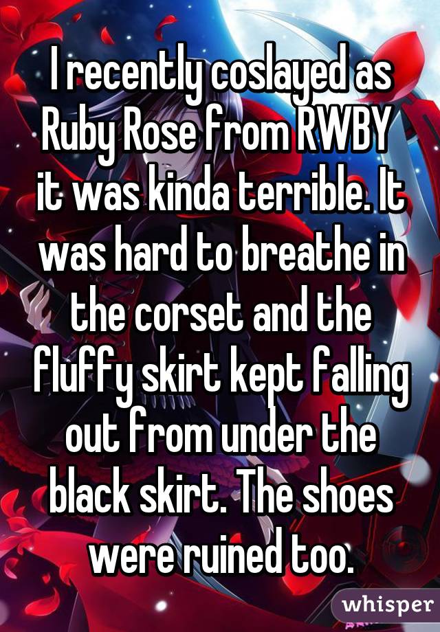 I recently coslayed as Ruby Rose from RWBY  it was kinda terrible. It was hard to breathe in the corset and the fluffy skirt kept falling out from under the black skirt. The shoes were ruined too.