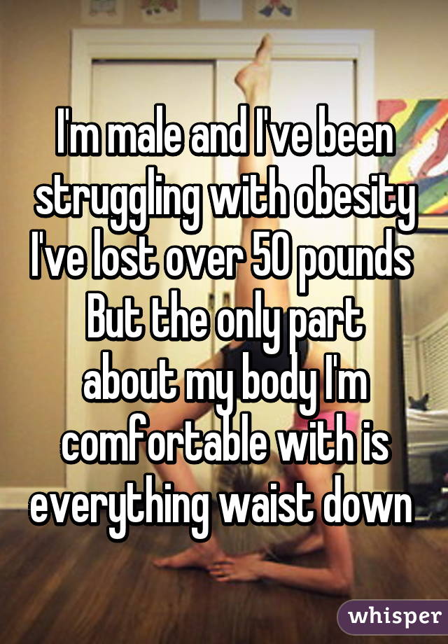 I'm male and I've been struggling with obesity I've lost over 50 pounds 
But the only part about my body I'm comfortable with is everything waist down 