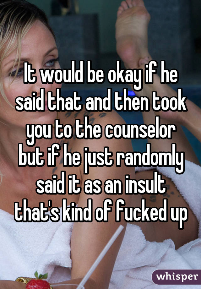 It would be okay if he said that and then took you to the counselor but if he just randomly said it as an insult that's kind of fucked up