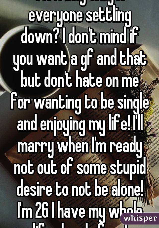 Seriously why is everyone settling down? I don't mind if you want a gf and that but don't hate on me for wanting to be single and enjoying my life! I'll marry when I'm ready not out of some stupid desire to not be alone! I'm 26 I have my whole life ahead of me!