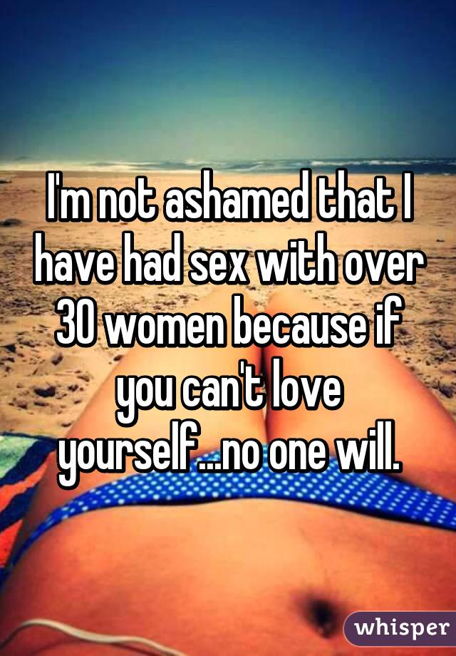 I'm not ashamed that I have had sex with over 30 women because if you can't love yourself...no one will.