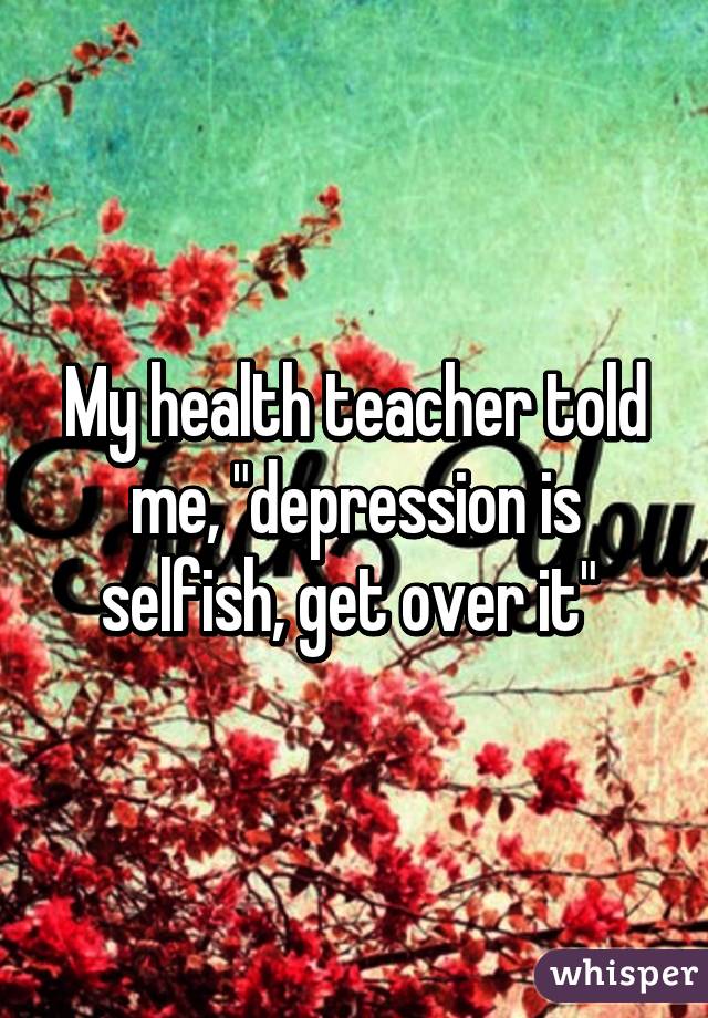 My health teacher told me, "depression is selfish, get over it" 
