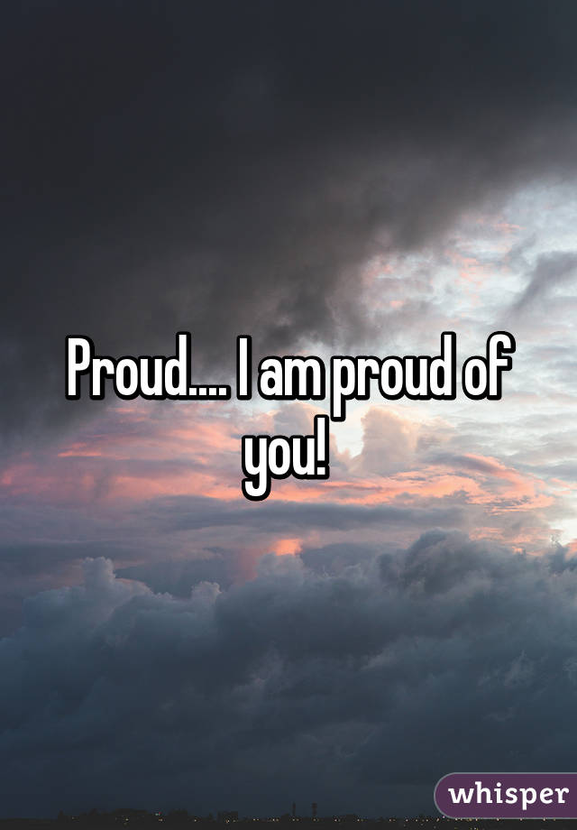 Proud.... I am proud of you! 