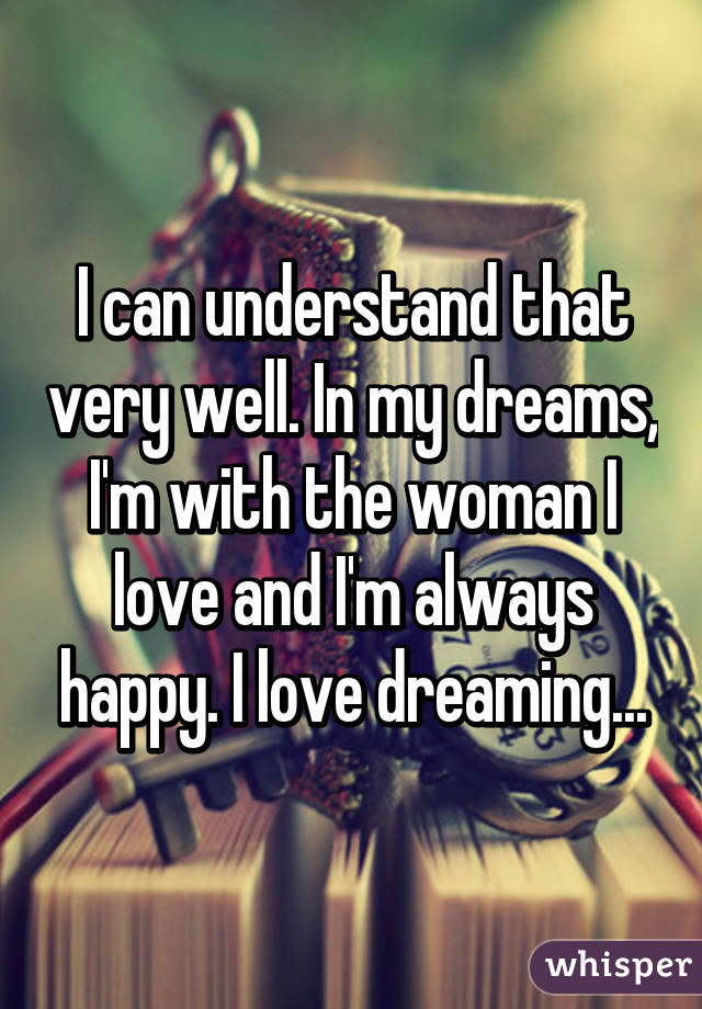I can understand that very well. In my dreams, I'm with the woman I love and I'm always happy. I love dreaming...