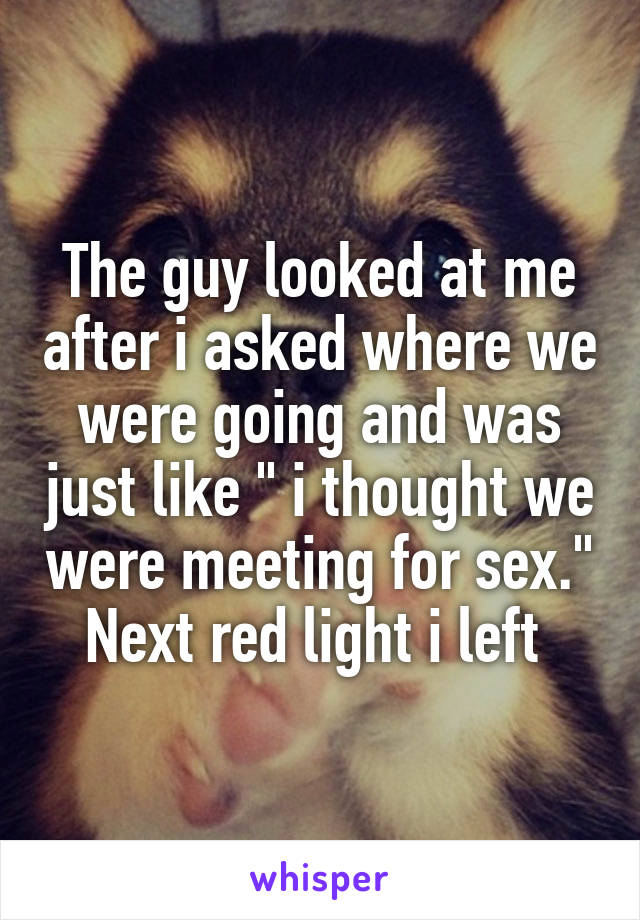 The guy looked at me after i asked where we were going and was just like " i thought we were meeting for sex." Next red light i left 
