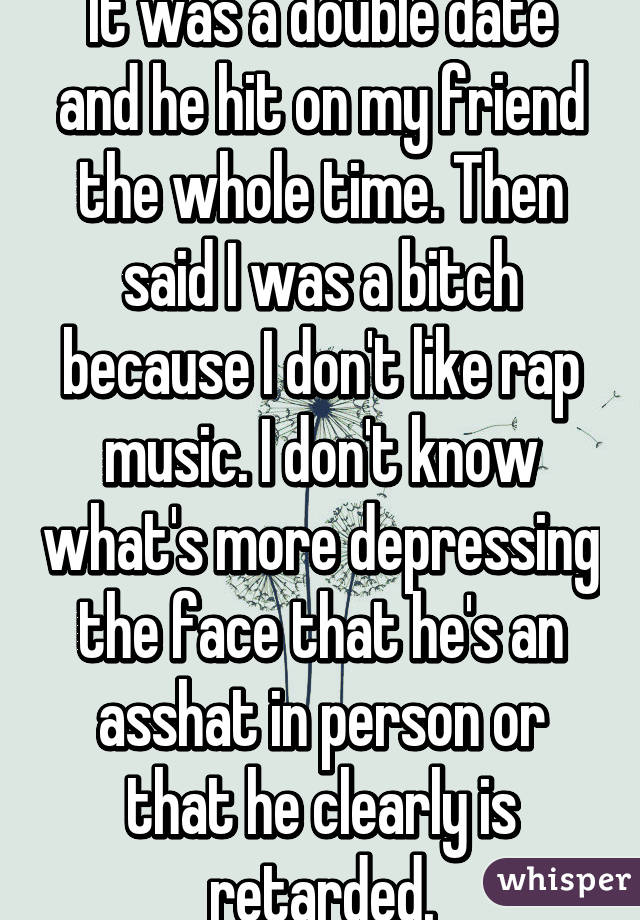 It was a double date and he hit on my friend the whole time. Then said I was a bitch because I don't like rap music. I don't know what's more depressing the face that he's an asshat in person or that he clearly is retarded.