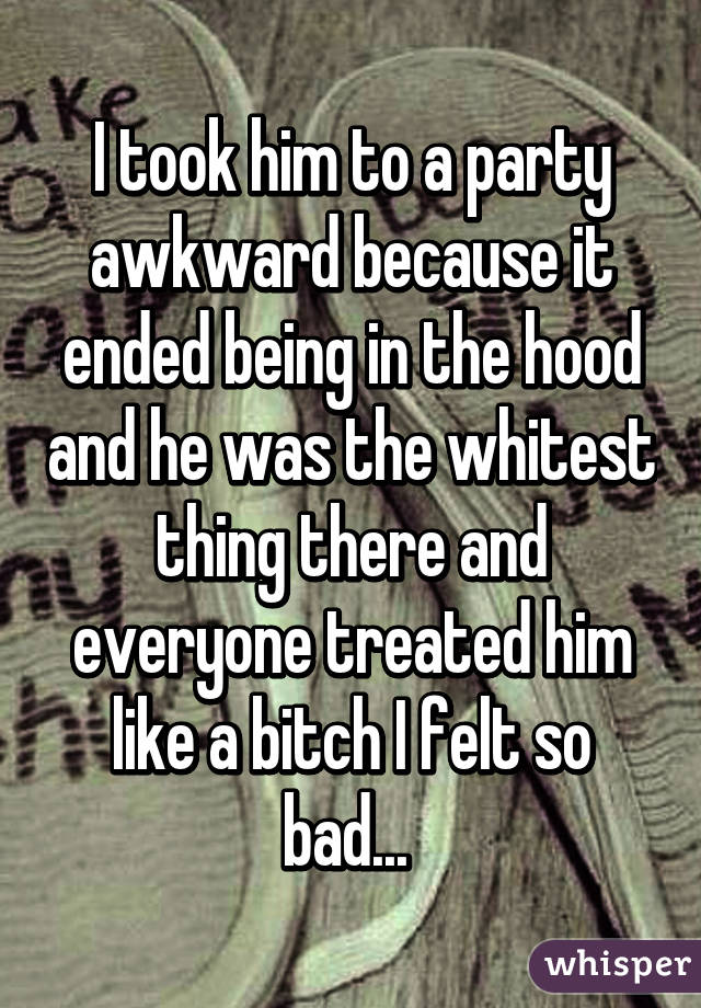 I took him to a party awkward because it ended being in the hood and he was the whitest thing there and everyone treated him like a bitch I felt so bad... 