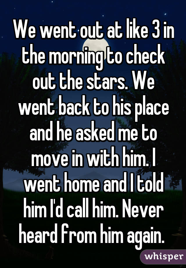 We went out at like 3 in the morning to check out the stars. We went back to his place and he asked me to move in with him. I went home and I told him I'd call him. Never heard from him again. 