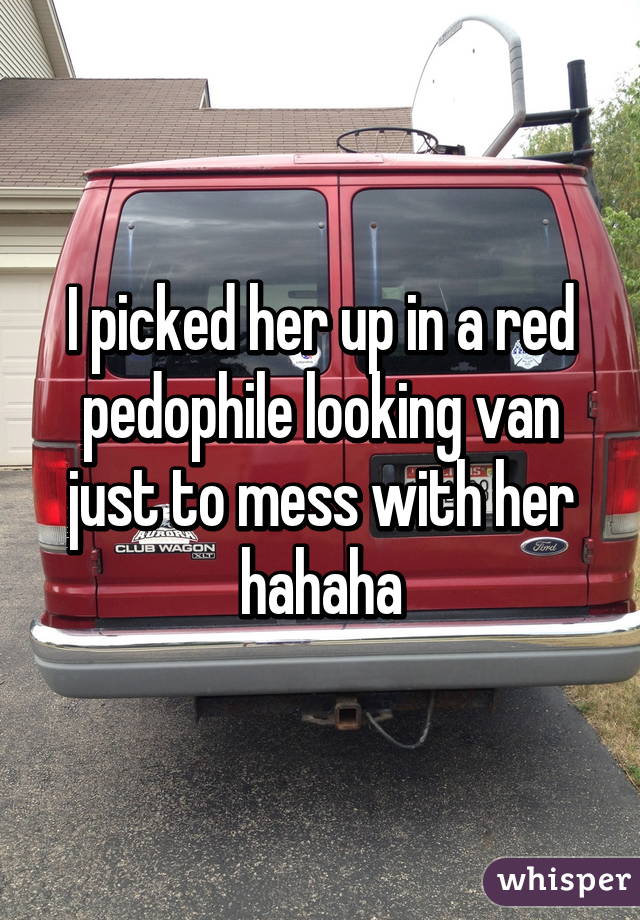 I picked her up in a red pedophile looking van just to mess with her hahaha