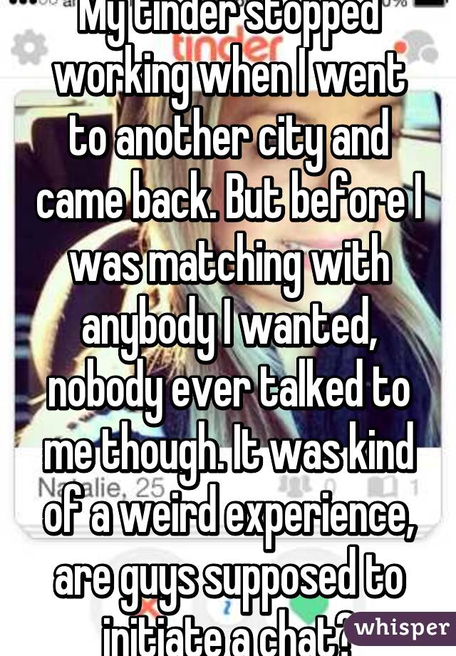 My tinder stopped working when I went to another city and came back. But before I was matching with anybody I wanted, nobody ever talked to me though. It was kind of a weird experience, are guys supposed to initiate a chat?