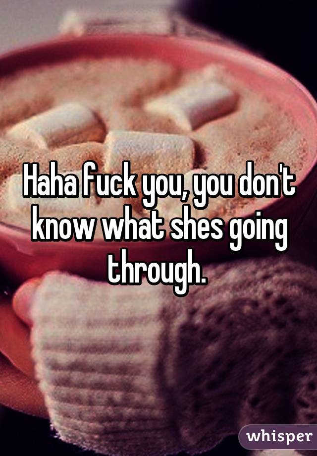 Haha fuck you, you don't know what shes going through. 