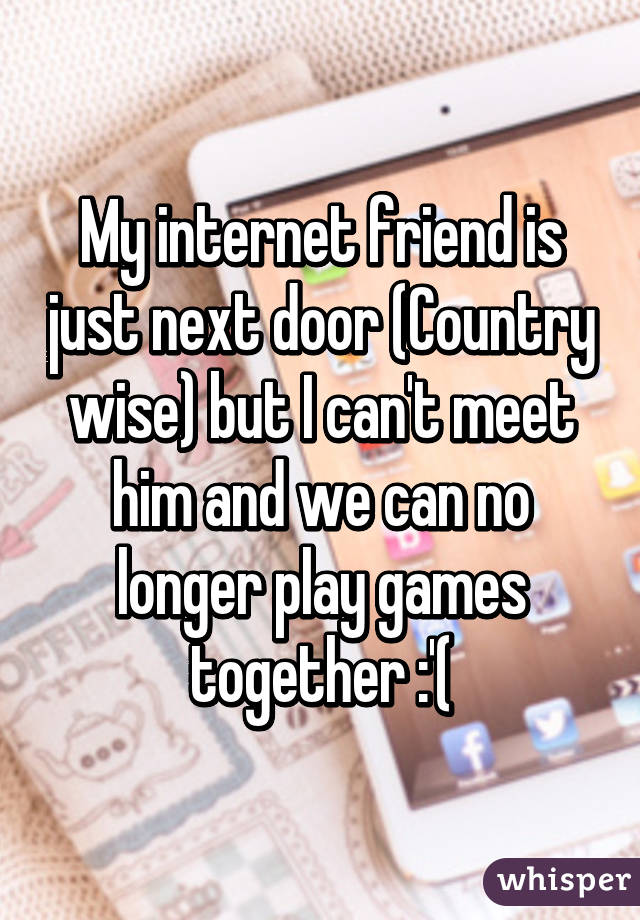 My internet friend is just next door (Country wise) but I can't meet him and we can no longer play games together :'(
