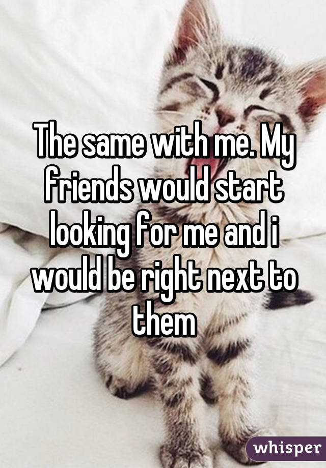 The same with me. My friends would start looking for me and i would be right next to them