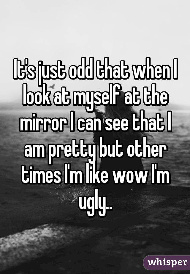 It's just odd that when I look at myself at the mirror I can see that I am pretty but other times I'm like wow I'm ugly..