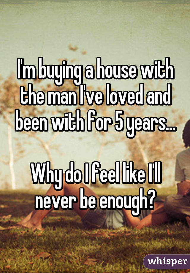 I'm buying a house with the man I've loved and been with for 5 years...

Why do I feel like I'll never be enough?