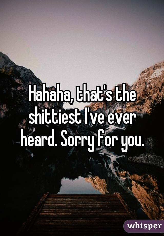 Hahaha, that's the shittiest I've ever heard. Sorry for you.