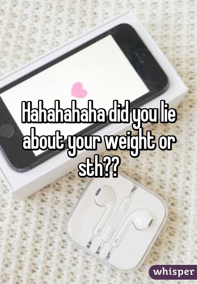 Hahahahaha did you lie about your weight or sth??