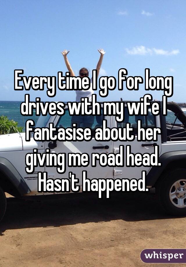 Every time I go for long drives with my wife I fantasise about her giving me road head. Hasn't happened.