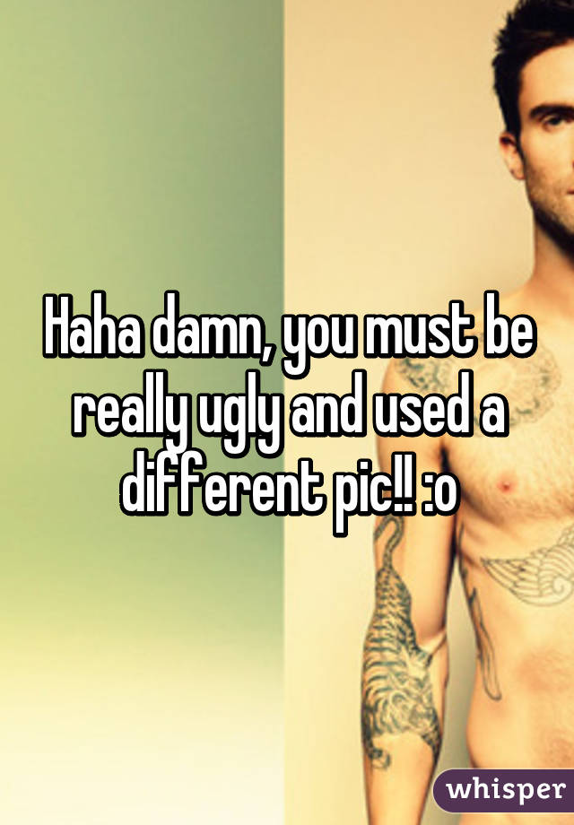 Haha damn, you must be really ugly and used a different pic!! :o