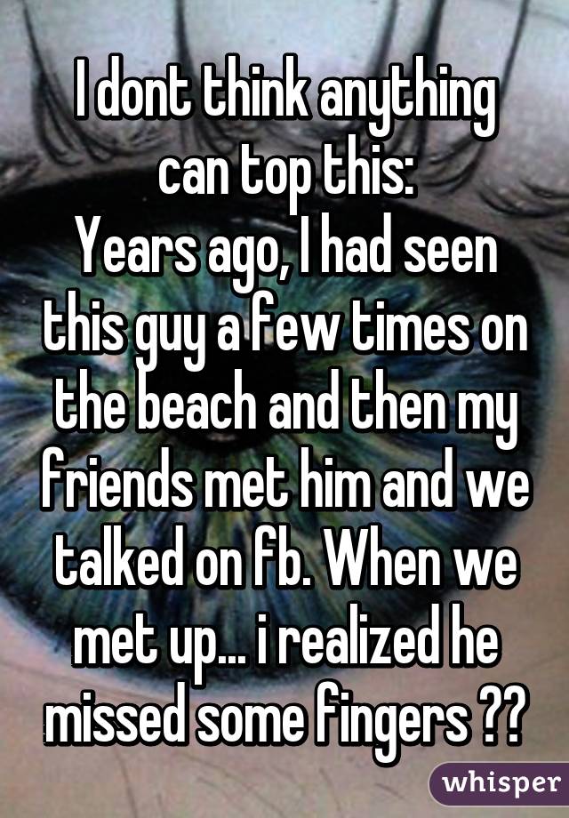 I dont think anything can top this:
Years ago, I had seen this guy a few times on the beach and then my friends met him and we talked on fb. When we met up... i realized he missed some fingers 😅😅