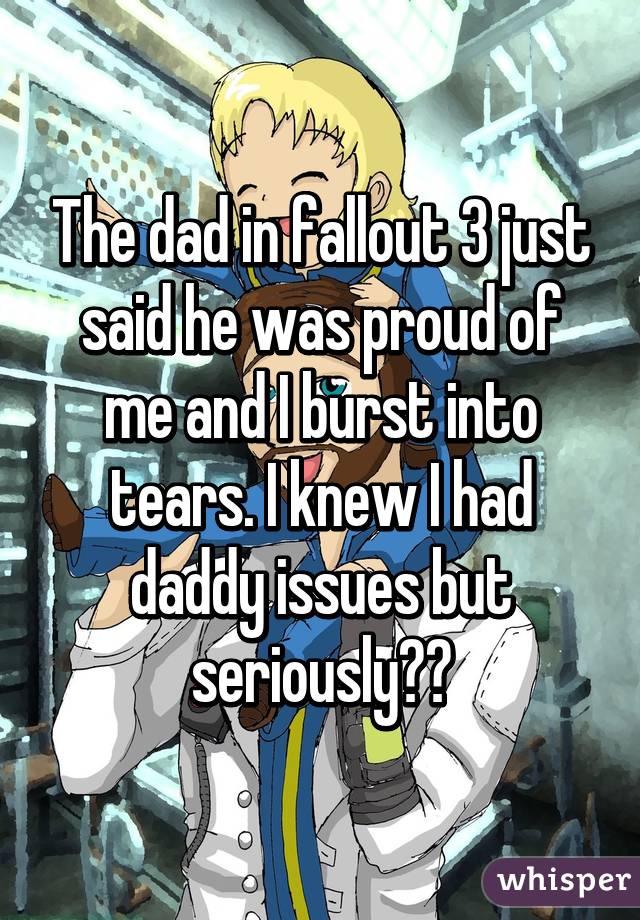 The dad in fallout 3 just said he was proud of me and I burst into tears. I knew I had daddy issues but seriously??