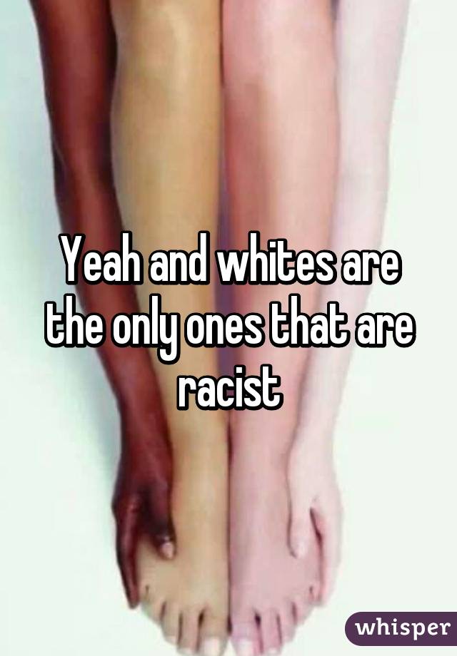 Yeah and whites are the only ones that are racist