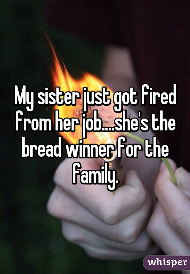 My sister just got fired from her job....she's the bread winner for the family.