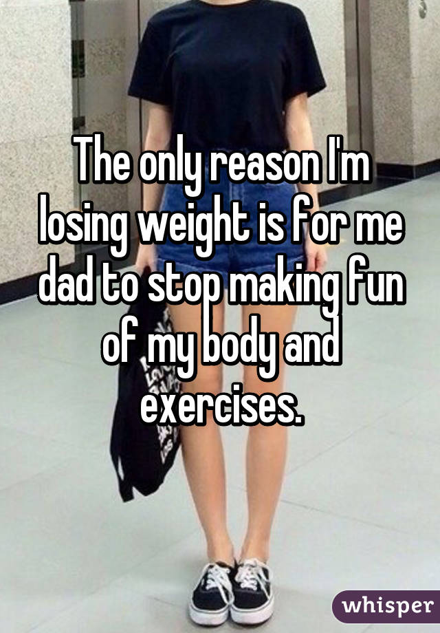 The only reason I'm losing weight is for me dad to stop making fun of my body and exercises.
