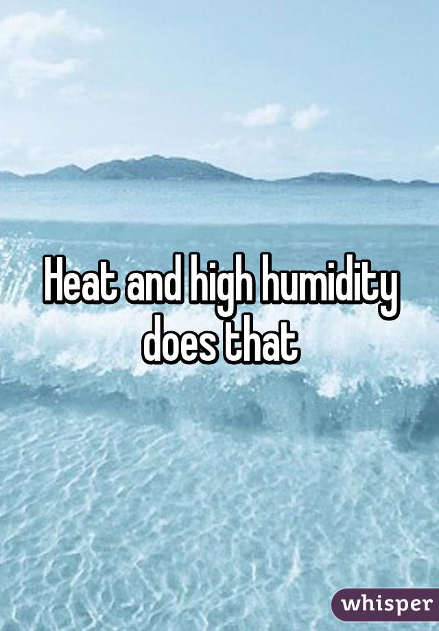 Heat and high humidity does that