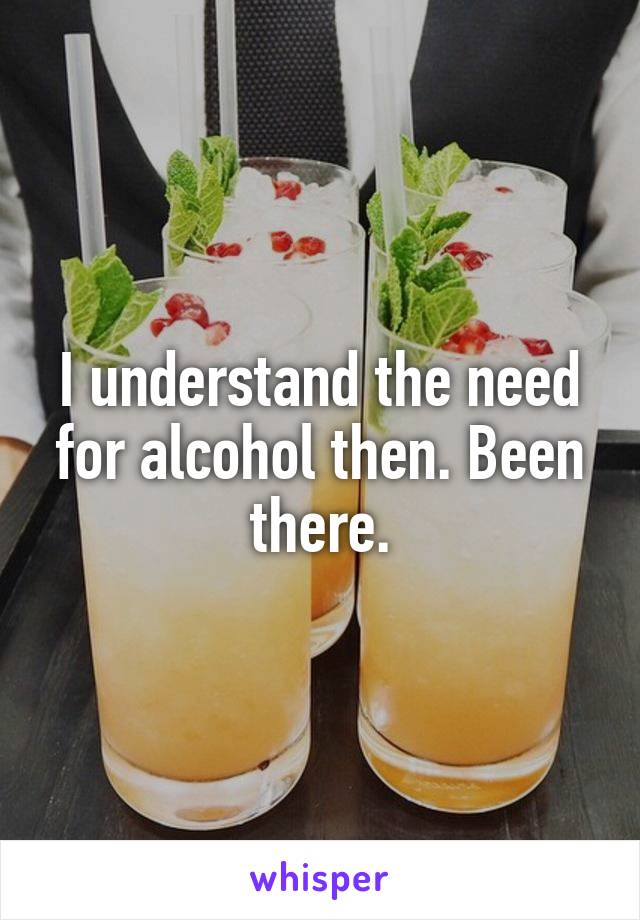 I understand the need for alcohol then. Been there.