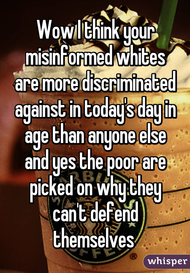 Wow I think your misinformed whites are more discriminated against in today's day in age than anyone else and yes the poor are picked on why they can't defend themselves 