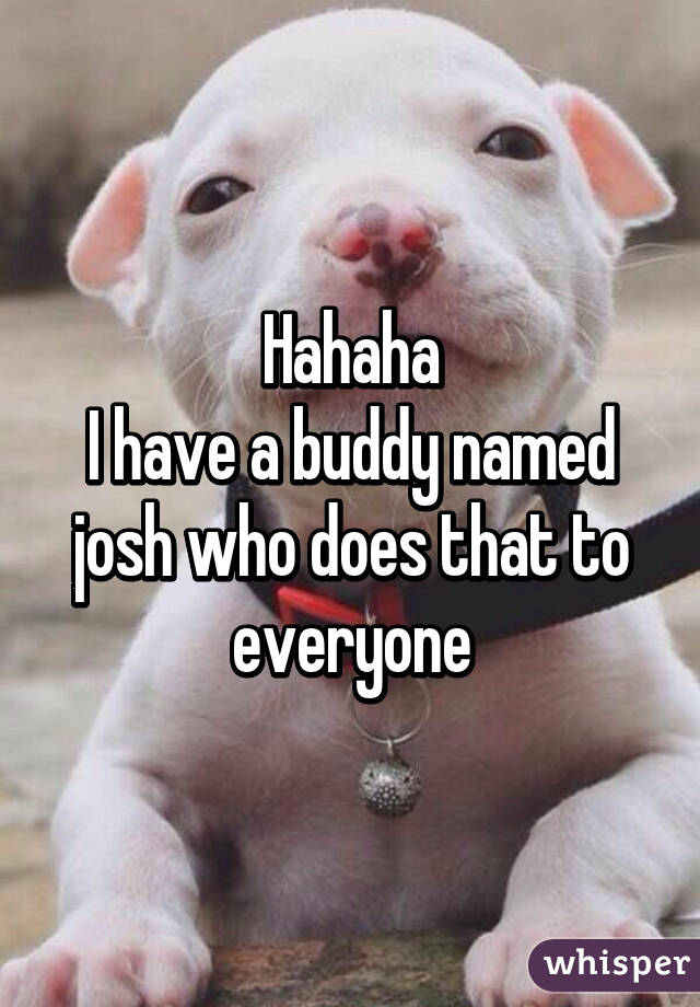 Hahaha
I have a buddy named josh who does that to everyone