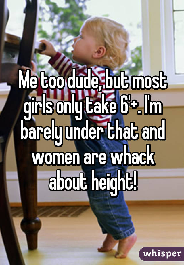 Me too dude, but most girls only take 6'+. I'm barely under that and women are whack about height!