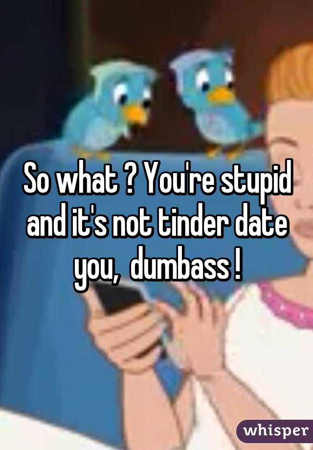 So what ? You're stupid and it's not tinder date you,  dumbass !