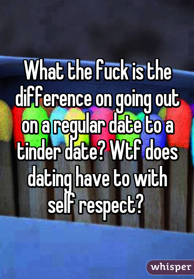 What the fuck is the difference on going out on a regular date to a tinder date? Wtf does dating have to with self respect? 