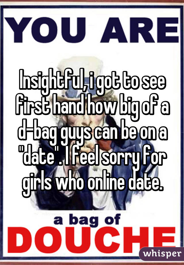 Insightful, i got to see first hand how big of a d-bag guys can be on a "date". I feel sorry for girls who online date.