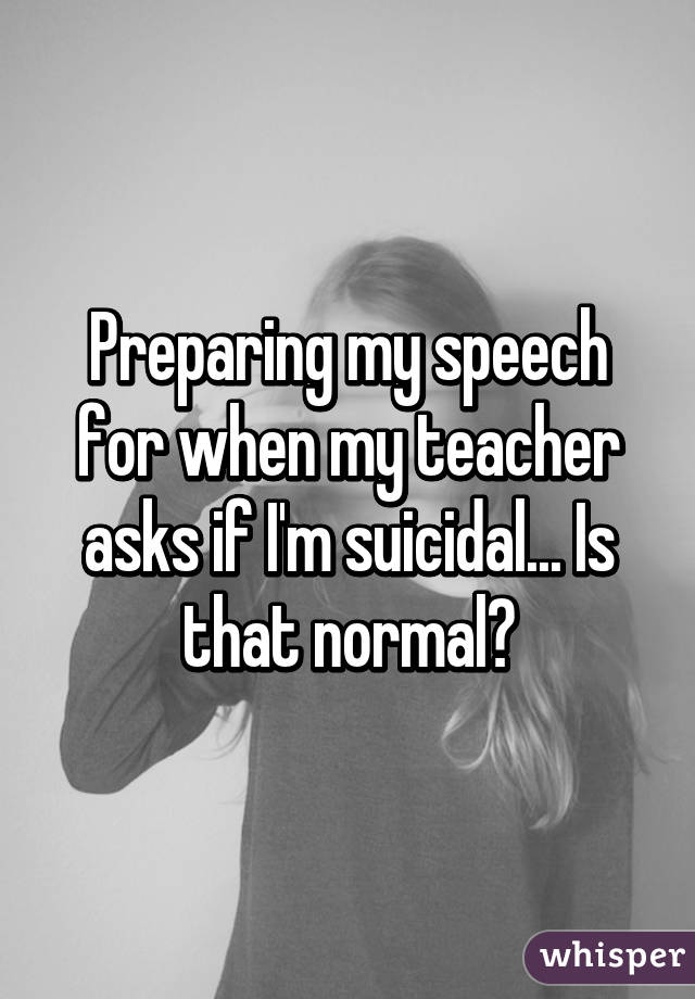 Preparing my speech for when my teacher asks if I'm suicidal... Is that normal?