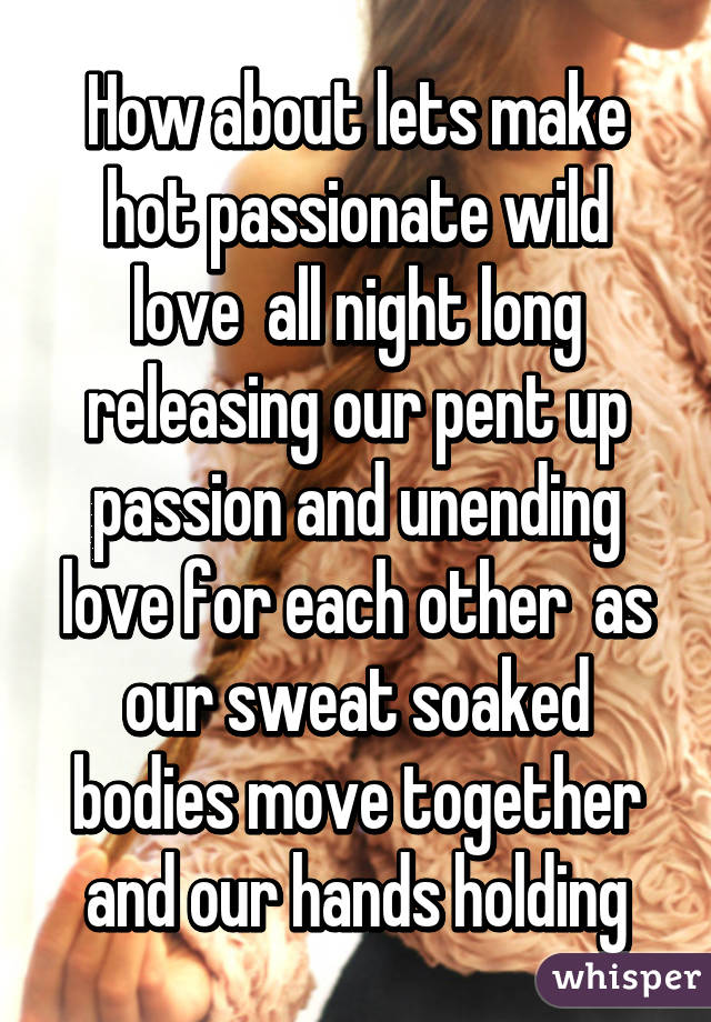 How about lets make hot passionate wild love  all night long releasing our pent up passion and unending love for each other  as our sweat soaked bodies move together and our hands holding