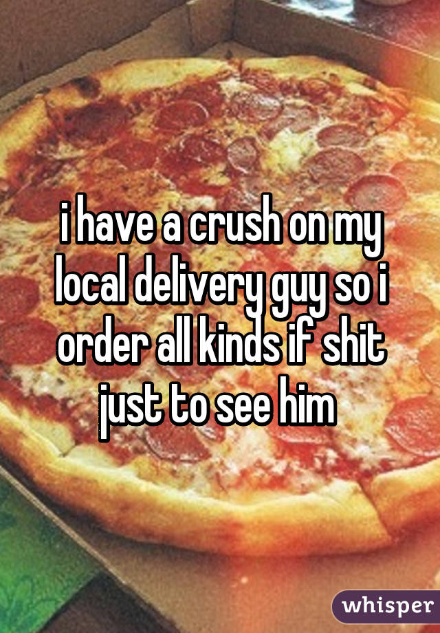 i have a crush on my local delivery guy so i order all kinds if shit just to see him 