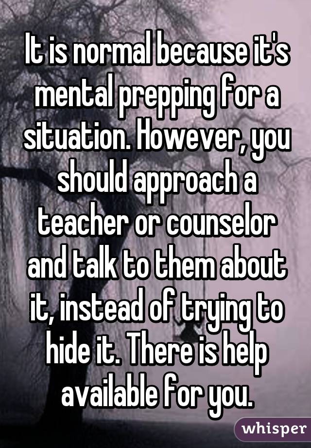 It is normal because it's mental prepping for a situation. However, you should approach a teacher or counselor and talk to them about it, instead of trying to hide it. There is help available for you.
