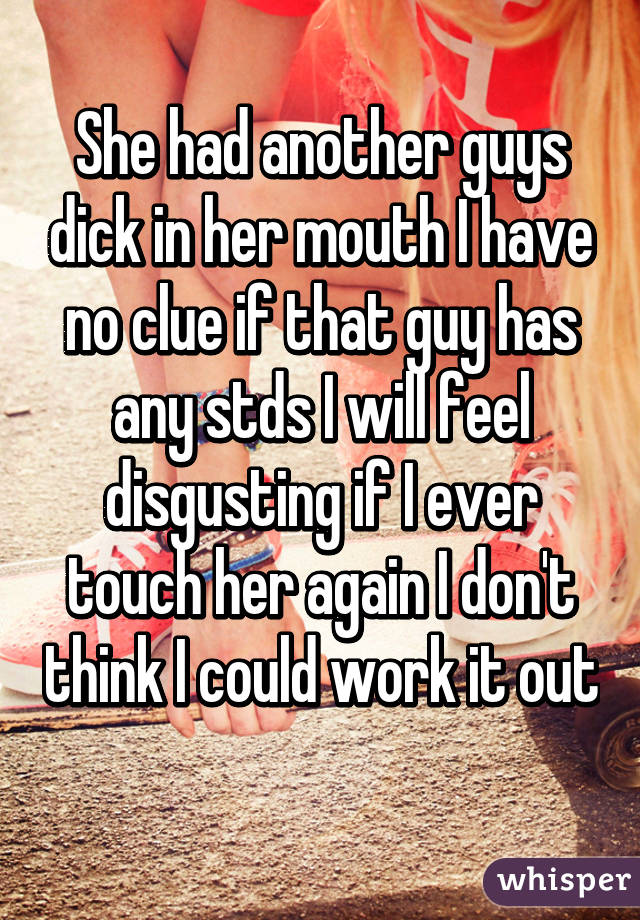 She had another guys dick in her mouth I have no clue if that guy has any stds I will feel disgusting if I ever touch her again I don't think I could work it out 