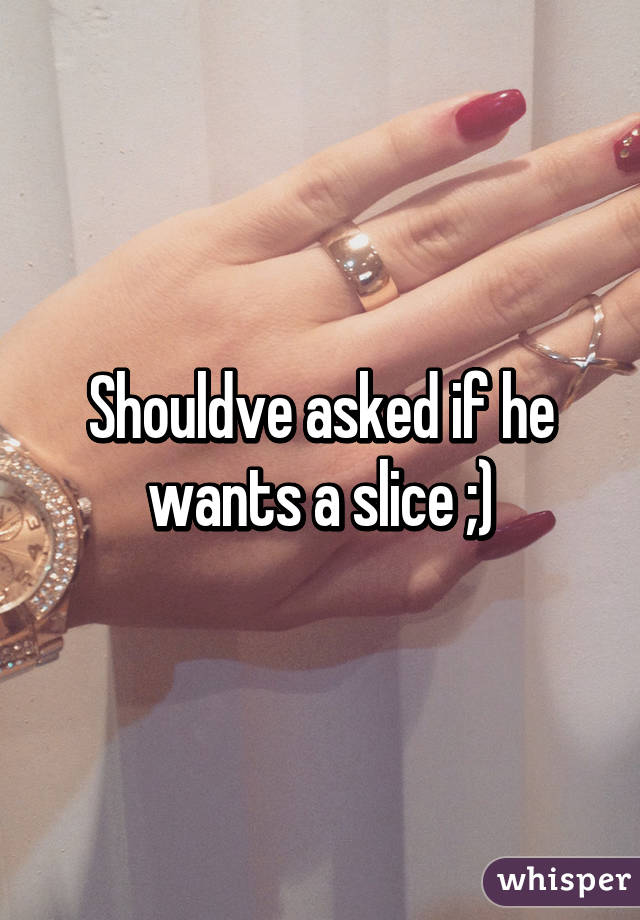 Shouldve asked if he wants a slice ;)