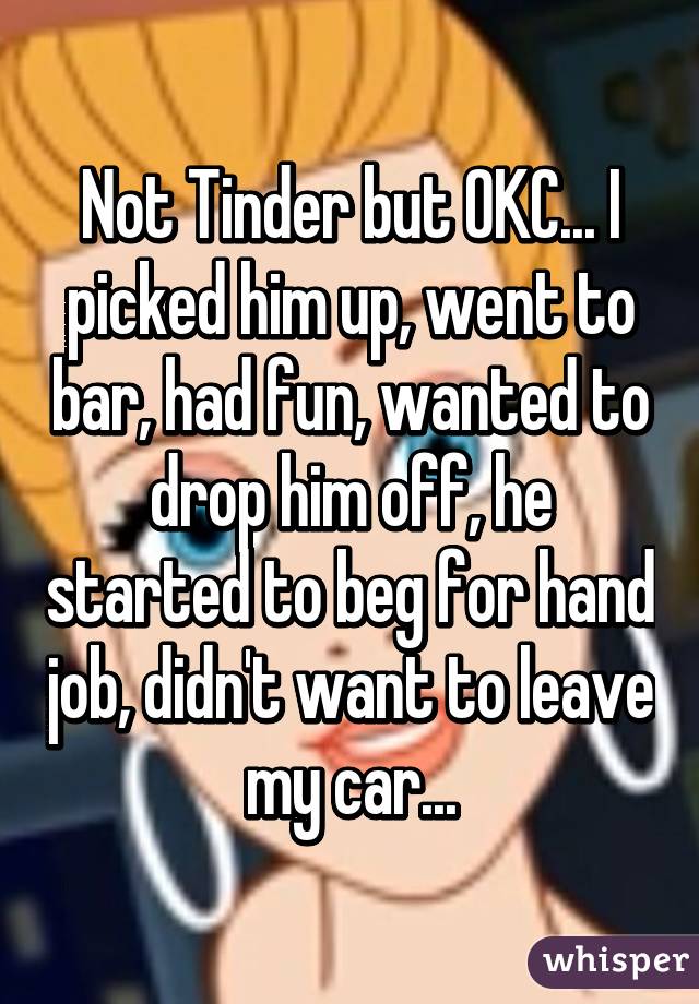 Not Tinder but OKC... I picked him up, went to bar, had fun, wanted to drop him off, he started to beg for hand job, didn't want to leave my car...