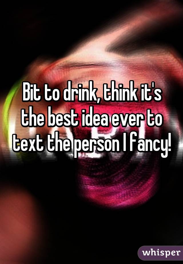 Bit to drink, think it's the best idea ever to text the person I fancy! 