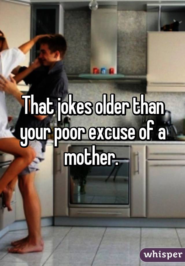 That jokes older than your poor excuse of a mother. 