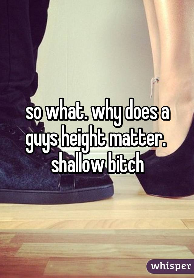 so what. why does a guys height matter.  shallow bitch