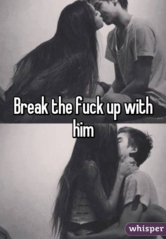 Break the fuck up with him