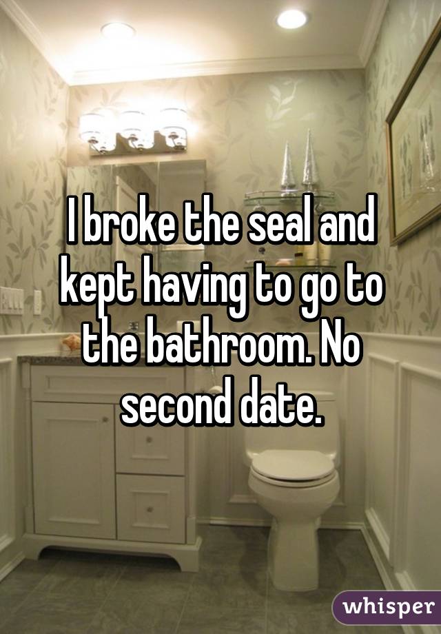I broke the seal and kept having to go to the bathroom. No second date.