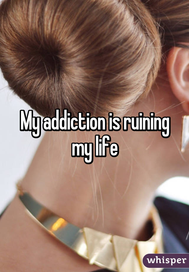 My addiction is ruining my life