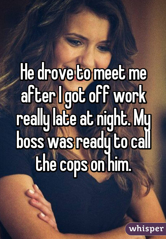 He drove to meet me after I got off work really late at night. My boss was ready to call the cops on him.